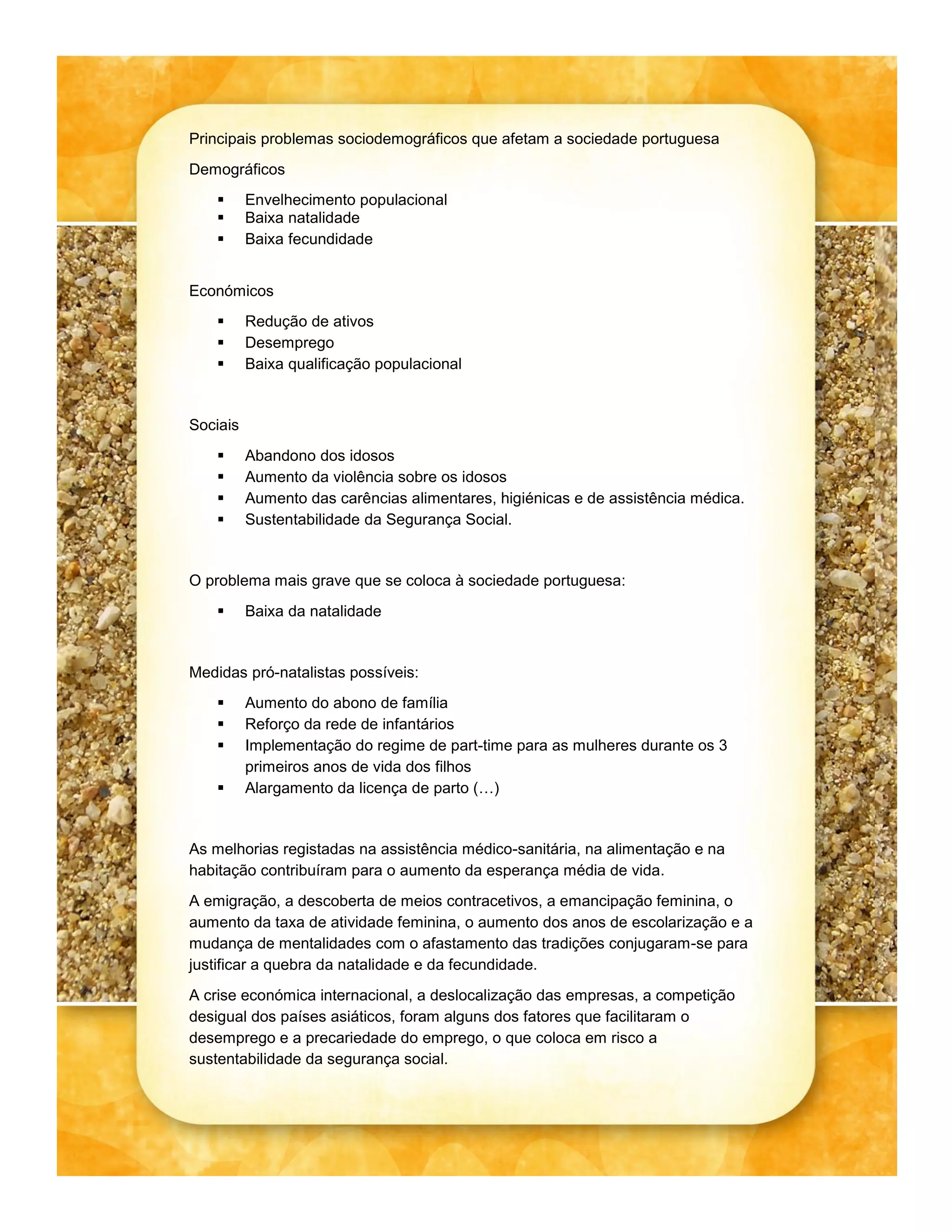 Principais problemas sociodemográficos que afetam a sociedade portuguesa
Demográficos
Envelhecimento populacional
Baixa natalidade
Baixa fecundidade
Económicos
Redução de ativos
Desemprego
Baixa qualificação populacional
Sociais
Abandono dos idosos
Aumento da violência sobre os idosos
Aumento das carências alimentares, higiénicas e de assistência médica.
Sustentabilidade da Segurança Social.
O problema mais grave que se coloca à sociedade portuguesa:
Baixa da natalidade
Medidas pró-natalistas possíveis:
Aumento do abono de família
Reforço da rede de infantários
Implementação do regime de part-time para as mulheres durante os 3
primeiros anos de vida dos filhos
Alargamento da licença de parto (…)
As melhorias registadas na assistência médico-sanitária, na alimentação e na
habitação contribuíram para o aumento da esperança média de vida.
A emigração, a descoberta de meios contracetivos, a emancipação feminina, o
aumento da taxa de atividade feminina, o aumento dos anos de escolarização e a
mudança de mentalidades com o afastamento das tradições conjugaram-se para
justificar a quebra da natalidade e da fecundidade.
A crise económica internacional, a deslocalização das empresas, a competição
desigual dos países asiáticos, foram alguns dos fatores que facilitaram o
desemprego e a precariedade do emprego, o que coloca em risco a
sustentabilidade da segurança social.
b
a