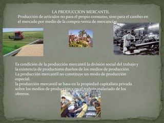 LA PRODUCCION MERCANTIL
 Producción de artículos no para el propio consumo, sino para el cambio en
 el mercado por medio de la compra-venta de mercancías.




Es condición de la producción mercantil la división social del trabajo y
la existencia de productores dueños de los medios de producción.
La producción mercantil no constituye un modo de producción
especial.
la producción mercantil se basa en la propiedad capitalista privada
sobre los medios de producción y en el trabajo asalariado de los
obreros.
 