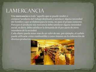 Una mercancía es todo "aquello que se puede vender o
comprar“producto del trabajo destinado a satisfacer alguna necesidad
del hombre y que se elabora para la venta, no para el propio consumo.
Para que el producto sea mercancía debe satisfacer alguna necesidad
social, es decir, debe satisfacer la demanda de él por parte de otros
miembros de la sociedad.
Cada objeto puede tener mas de un valor de uso. por ejemplo, el carbón
puede utilizarse como combustible o como insumo en la elaboración de
diversos productos..
 