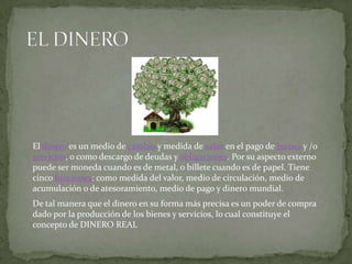El dinero es un medio de cambio y medida de valor en el pago de bienes y /o
servicios, o como descargo de deudas y obligaciones. Por su aspecto externo
puede ser moneda cuando es de metal, o billete cuando es de papel. Tiene
cinco funciones: como medida del valor, medio de circulación, medio de
acumulación o de atesoramiento, medio de pago y dinero mundial.
De tal manera que el dinero en su forma más precisa es un poder de compra
dado por la producción de los bienes y servicios, lo cual constituye el
concepto de DINERO REAL
 
