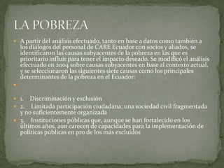  A partir del análisis efectuado, tanto en base a datos como también a
    los diálogos del personal de CARE Ecuador con socios y aliados, se
    identificaron las causas subyacentes de la pobreza en las que es
    prioritario influir para tener el impacto deseado. Se modificó el análisis
    efectuado en 2004 sobre causas subyacentes en base al contexto actual,
    y se seleccionaron las siguientes siete causas como los principales
    determinantes de la pobreza en el Ecuador:


 1. Discriminación y exclusión
 2. Limitada participación ciudadana; una sociedad civil fragmentada
  y no suficientemente organizada
 3. Instituciones públicas que, aunque se han fortalecido en los
  últimos años, aun carecen de capacidades para la implementación de
  políticas públicas en pro de los más excluidos
 
