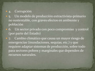  4.  Corrupción
 5. Un modelo de producción extractivista-primario
  no sustentable, con graves efectos en ambiente y
  población
 6. Un sector privado con poco compromiso y control
  (por parte del Estado)
 7. Cambio climático que causa un mayor riesgo de
  emergencias (inundaciones, sequías, etc.) y que
  requiere adaptar sistemas de producción, sobre todo
  para sectores pobres y marginales que dependen de
  recursos naturales.
 