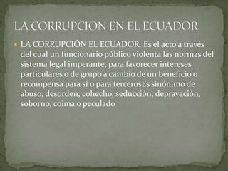  LA CORRUPCIÓN EL ECUADOR. Es el acto a través
 del cual un funcionario público violenta las normas del
 sistema legal imperante, para favorecer intereses
 particulares o de grupo a cambio de un beneficio o
 recompensa para sí o para tercerosEs sinónimo de
 abuso, desorden, cohecho, seducción, depravación,
 soborno, coima o peculado
 