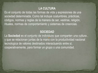 LA CULTURA
Es el conjunto de todas las formas de vida y expresiones de una
sociedad determinada. Como tal incluye costumbres, prácticas,
códigos, normas y reglas de la manera de ser, vestirse, religión,
rituales, normas de comportamiento y sistemas de creencias.

                              SOCIEDAD
La Sociedad es el conjunto de individuos que comparten una cultura ,
y que se relacionan juntas de la mano con la productividad nacional
tecnologica de valores destinados interactuando entre sí,
cooperativamente, para formar un grupo o una comunidad.
 