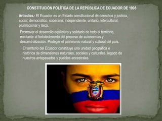 CONSTITUCIÓN POLÍTICA DE LA REPÚBLICA DE ECUADOR DE 1998
Articulos.- El Ecuador es un Estado constitucional de derechos y justicia,
social, democrático, soberano, independiente, unitario, intercultural,
plurinacional y laico.
Promover el desarrollo equitativo y solidario de todo el territorio,
mediante el fortalecimiento del proceso de autonomías y
descentralización. Proteger el patrimonio natural y cultural del país.
  El territorio del Ecuador constituye una unidad geográfica e
  histórica de dimensiones naturales, sociales y culturales, legado de
  nuestros antepasados y pueblos ancestrales.
 