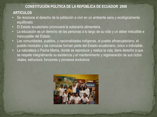 CONSTITUCIÓN POLÍTICA DE LA REPÚBLICA DE ECUADOR 2008
 ARTICULOS
• Se reconoce el derecho de la población a vivir en un ambiente sano y ecológicamente
   equilibrado.
• El Estado ecuatoriano promoverá la soberanía alimentaria.
• La educación es un derecho de las personas a lo largo de su vida y un deber ineludible e
   inexcusable del Estado.
• Las comunidades, pueblos, y nacionalidades indígenas, el pueblo afroecuatoriano, el
   pueblo montubio y las comunas forman parte del Estado ecuatoriano, único e indivisible.
• La naturaleza o Pacha Mama, donde se reproduce y realiza la vida, tiene derecho a que
   se respete integralmente su existencia y el mantenimiento y regeneración de sus ciclos
   vitales, estructura, funciones y procesos evolutivos
 