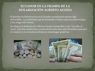 ECUADOR EN LA TRAMPA DE LA
        DOLARIZACIÓN ALBERTO ACOSTA

El proceso de dolarización en el Ecuador actualmente parece algo
irreversible. La estabilidad que ha brindado el dólar supera las desventajas
y los riesgos del mismo.
Al adoptar la dolarización Alberto Acosta la describió como “un salto al
vacío”, pero las condiciones a través de los años han sido favorables para que
el comercio y la entrada de divisas se mantengan positivos.
 