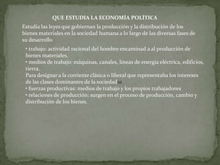 QUE ESTUDIA LA ECONOMÌA POLÌTICA
Estudia las leyes que gobiernan la producción y la distribución de los
bienes materiales en la sociedad humana a lo largo de las diversas fases de
su desarrollo
 • trabajo: actividad racional del hombre encaminad a al producción de
 bienes materiales.
 • medios de trabajo: máquinas, canales, líneas de energia eléctrica, edificios,
 tierra.
 Para designar a la corriente clásica o liberal que representaba los intereses
 de las clases dominantes de la sociedadss
 • fuerzas productivas: medios de trabajo y los propios trabajadores
 • relaciones de producción: surgen en el proceso de producción, cambio y
 distribución de los bienes.
 