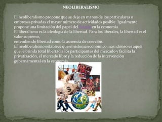 NEOLIBERALISMO

El neoliberalismo propone que se deje en manos de los particulares o
empresas privadas el mayor número de actividades posible. Igualmente
propone una limitación del papel del Estado en la economía
El liberalismo es la ideología de la libertad. Para los liberales, la libertad es el
valor supremo,
entendiendo libertad como la ausencia de coerción.
El neoliberalismo establece que el sistema económico más idóneo es aquél
que le brinda total libertad a los participantes del mercado y facilita la
privatización, el mercado libre y la reducción de la intervención
gubernamental en la economía.
 