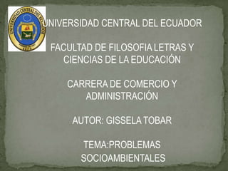 UNIVERSIDAD CENTRAL DEL ECUADOR

 FACULTAD DE FILOSOFIA LETRAS Y
   CIENCIAS DE LA EDUCACIÓN

    CARRERA DE COMERCIO Y
       ADMINISTRACIÓN

     AUTOR: GISSELA TOBAR

       TEMA:PROBLEMAS
       SOCIOAMBIENTALES
 
