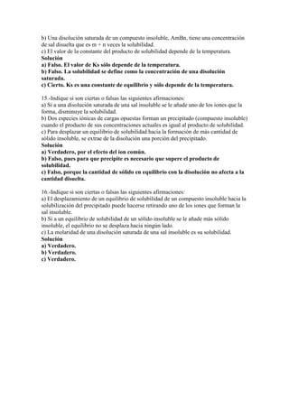 b) Una disolución saturada de un compuesto insoluble, AmBn, tiene una concentración
de sal disuelta que es m + n veces la solubilidad.
c) El valor de la constante del producto de solubilidad depende de la temperatura.
Solución
a) Falso. El valor de Ks sólo depende de la temperatura.
b) Falso. La solubilidad se define como la concentración de una disolución
saturada.
c) Cierto. Ks es una constante de equilibrio y sólo depende de la temperatura.

15.-Indique si son ciertas o falsas las siguientes afirmaciones:
a) Si a una disolución saturada de una sal insoluble se le añade uno de los iones que la
forma, disminuye la solubilidad.
b) Dos especies iónicas de cargas opuestas forman un precipitado (compuesto insoluble)
cuando el producto de sus concentraciones actuales es igual al producto de solubilidad.
c) Para desplazar un equilibrio de solubilidad hacia la formación de más cantidad de
sólido insoluble, se extrae de la disolución una porción del precipitado.
Solución
a) Verdadero, por el efecto del ion común.
b) Falso, pues para que precipite es necesario que supere el producto de
solubilidad.
c) Falso, porque la cantidad de sólido en equilibrio con la disolución no afecta a la
cantidad disuelta.

16.-Indique si son ciertas o falsas las siguientes afirmaciones:
a) El desplazamiento de un equilibrio de solubilidad de un compuesto insoluble hacia la
solubilización del precipitado puede hacerse retirando uno de los iones que forman la
sal insoluble.
b) Si a un equilibrio de solubilidad de un sólido insoluble se le añade más sólido
insoluble, el equilibrio no se desplaza hacia ningún lado.
c) La molaridad de una disolución saturada de una sal insoluble es su solubilidad.
Solución
a) Verdadero.
b) Verdadero.
c) Verdadero.
 