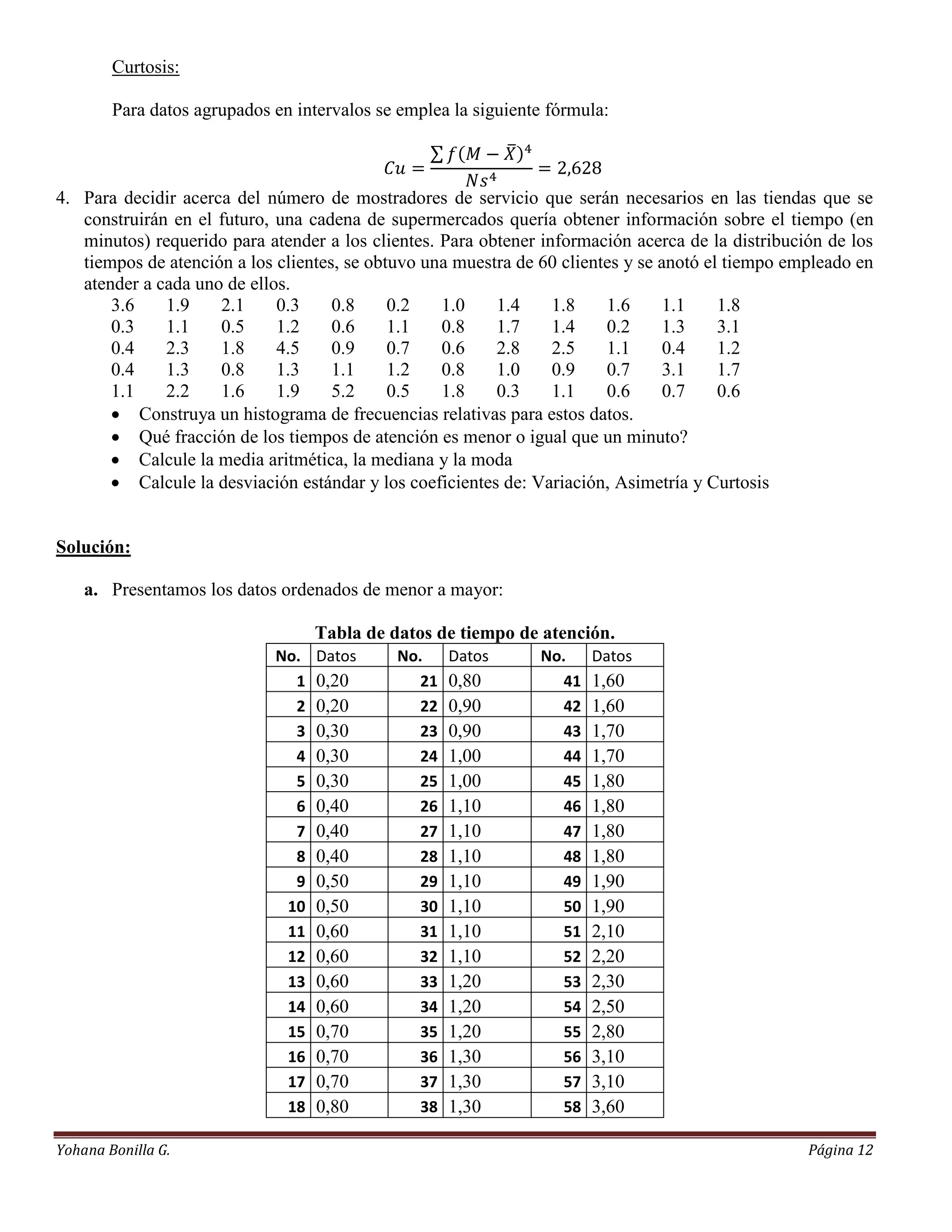 Curtosis:

        Para datos agrupados en intervalos se emplea la siguiente fórmula:



4. Para decidir acerca del número de mostradores de servicio que serán necesarios en las tiendas que se
   construirán en el futuro, una cadena de supermercados quería obtener información sobre el tiempo (en
   minutos) requerido para atender a los clientes. Para obtener información acerca de la distribución de los
   tiempos de atención a los clientes, se obtuvo una muestra de 60 clientes y se anotó el tiempo empleado en
   atender a cada uno de ellos.
       3.6    1.9    2.1     0.3     0.8     0.2   1.0    1.4     1.8    1.6      1.1    1.8
       0.3    1.1    0.5     1.2     0.6     1.1   0.8    1.7     1.4    0.2      1.3    3.1
       0.4    2.3    1.8     4.5     0.9     0.7   0.6    2.8     2.5    1.1      0.4    1.2
       0.4    1.3    0.8     1.3     1.1     1.2   0.8    1.0     0.9    0.7      3.1    1.7
       1.1    2.2    1.6     1.9     5.2     0.5   1.8    0.3     1.1    0.6      0.7    0.6
        Construya un histograma de frecuencias relativas para estos datos.
        Qué fracción de los tiempos de atención es menor o igual que un minuto?
        Calcule la media aritmética, la mediana y la moda
        Calcule la desviación estándar y los coeficientes de: Variación, Asimetría y Curtosis


Solución:

    a. Presentamos los datos ordenados de menor a mayor:

                                   Tabla de datos de tiempo de atención.
                             No.   Datos     No.     Datos      No.     Datos
                               1   0,20         21   0,80          41   1,60
                               2   0,20         22   0,90          42   1,60
                               3   0,30         23   0,90          43   1,70
                               4   0,30         24   1,00          44   1,70
                               5   0,30         25   1,00          45   1,80
                               6   0,40         26   1,10          46   1,80
                               7   0,40         27   1,10          47   1,80
                               8   0,40         28   1,10          48   1,80
                               9   0,50         29   1,10          49   1,90
                              10   0,50         30   1,10          50   1,90
                              11   0,60         31   1,10          51   2,10
                              12   0,60         32   1,10          52   2,20
                              13   0,60         33   1,20          53   2,30
                              14   0,60         34   1,20          54   2,50
                              15   0,70         35   1,20          55   2,80
                              16   0,70         36   1,30          56   3,10
                              17   0,70         37   1,30          57   3,10
                              18   0,80         38   1,30          58   3,60

Yohana Bonilla G.                                                                                  Página 12
 