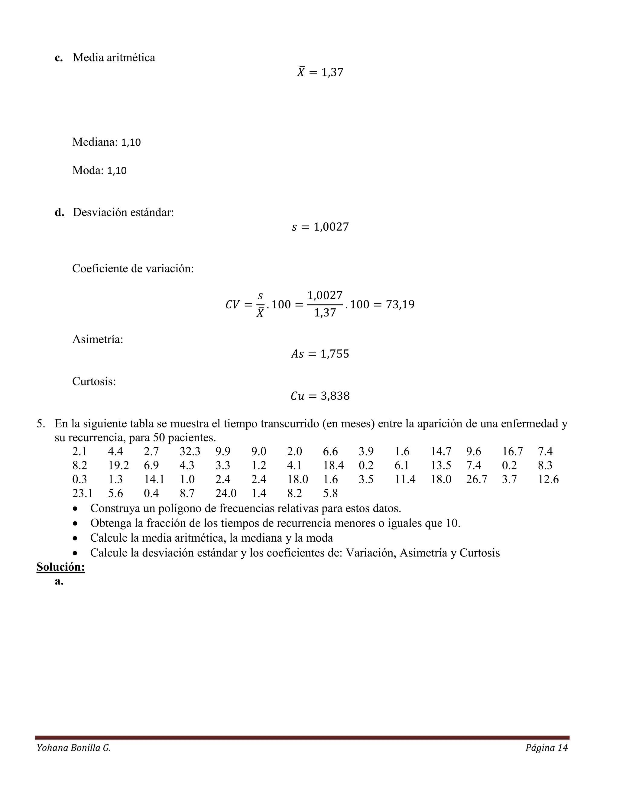 c. Media aritmética




        Mediana: 1,10

        Moda: 1,10


    d. Desviación estándar:



        Coeficiente de variación:




        Asimetría:


        Curtosis:


5. En la siguiente tabla se muestra el tiempo transcurrido (en meses) entre la aparición de una enfermedad y
   su recurrencia, para 50 pacientes.
       2.1    4.4     2.7    32.3 9.9       9.0     2.0    6.6    3.9    1.6     14.7 9.6       16.7 7.4
       8.2    19.2 6.9       4.3     3.3    1.2     4.1    18.4 0.2      6.1     13.5 7.4       0.2   8.3
       0.3    1.3     14.1 1.0       2.4    2.4     18.0 1.6      3.5    11.4 18.0 26.7 3.7           12.6
       23.1 5.6       0.4    8.7     24.0 1.4       8.2    5.8
        Construya un polígono de frecuencias relativas para estos datos.
        Obtenga la fracción de los tiempos de recurrencia menores o iguales que 10.
        Calcule la media aritmética, la mediana y la moda
        Calcule la desviación estándar y los coeficientes de: Variación, Asimetría y Curtosis
Solución:
   a.




Yohana Bonilla G.                                                                                  Página 14
 