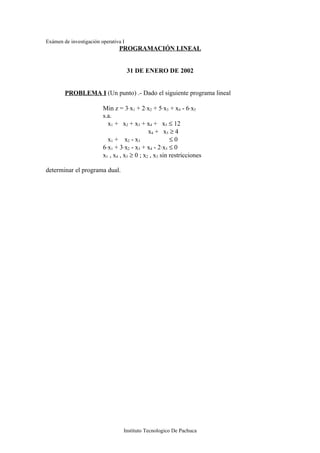 Exámen de investigación operativa I
                                PROGRAMACIÓN LINEAL


                                      31 DE ENERO DE 2002


        PROBLEMA I (Un punto) .- Dado el siguiente programa lineal

                         Min z = 3⋅x1 + 2⋅x2 + 5⋅x3 + x4 - 6⋅x5
                         s.a.
                           x1 + x2 + x3 + x4 + x5 ≤ 12
                                              x4 + x5 ≥ 4
                           x1 + x2 - x3                 ≤0
                         6⋅x1 + 3⋅x2 - x3 + x4 - 2⋅x5 ≤ 0
                         x1 , x4 , x5 ≥ 0 ; x2 , x3 sin restricciones

determinar el programa dual.




                                  Instituto Tecnologico De Pachuca
 