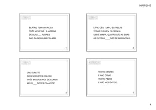 04/01/2012




  BEATRIZ TEM UMA ROSA,           LÁ NO CÉU TEM 12 ESTRELAS
  TRÊS VIOLETAS , 2 JASMINS       TODAS ELAS EM FILEIRINHA
  DE SUAS ___ FLORES              UMA É MINHA, QUATRO SÃO AS SUAS
  NÃO DÁ NENHUMA PRA MIM.         AS OUTRAS ____ SÃO DE MARIAZINHA



                              1                                      2




UNI, DUNI, TE                         TENHO DENTES

DOIS SORVETES COLORE                  E NÃO COMO

TRÊS BRIGADEIROS DE COMER             TENHO PÊLOS

MEUS ___ DOCES PRA VOCÊ               E NÃO ME PENTEIO.




                              3                                      1




                                                                                 4
 