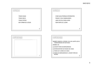 04/01/2012




                                                            TENHO ASAS                                                                                                                                                                                                                                     COM DUAS PERNAS DIFERENTES
                                                            TENHO BICO                                                                                                                                                                                                                                     PASSO O DIA CAMINHANDO,
                                                            TENHO PATAS                                                                                                                                                                                                                                    UMA VOLTA A CADA HORA
                                                            EM FORMA DE LEQUE                                                                                                                                                                                                                              SEM SAIR DO LUGAR




                                                                                                                                                                                                                                                                                                   2                                            3




A imagem não pode ser exibida. Talv ez o computador não tenha memória suficiente para abrir a imagem ou talv ez ela esteja corrompida. Reinicie o computador e abra o arquiv o nov amente. Se ainda assim aparecer o x v ermelho, poderá ser necessário excluir a imagem e inseri-la nov amente.




                                                                                                                                                                                                                                                                                                       MAMÃE GANHOU 4 ROSAS. ELA VAI JUNTÁ-LAS A
                                                                                                                                                                                                                                                                                                        4 MARGARIDAS EM UM VASO.
                                                                                                                                                                                                                                                                                                       MAMÃE VAI:
                                                                                                                                                                                                                                                                                                       a) JOGAR FORA AS MARGARIDAS.
                                                                                                                                                                                                                                                                                                       b) ACRESCENTAR AS ROSAS NO VASO.
                                                                                                                                                                                                                                                                                                       c) TIRAR AS FLORES DO VASO.
                                                                                                                                                                                                                                                                                                       d) TIRAR AS MARGARIDAS E JOGAR FORA AS
                                                                                                                                                                                                                                                                                                          ROSAS.
                                                                                                                                                                                                                                                                                                   1                                            2




                                                                                                                                                                                                                                                                                                                                                            5
 