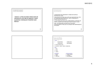 04/01/2012




                                       O PROFESSOR IRÁ ORGANIZAR A TURMA EM EQUIPES E
                                       SENTADOS NO CHÃO.
TENHO 12 PÉS DE MEIA PARA DAR DE       CADA EQUIPE IRÁ TIRAR UMA CARTA QUE INDICARÁ QUAL TIPO
PRESENTE AOS MEUS AMIGOS, PARA         DE PROBLEMA SERÁ RESOLVIDO. LERÁ O PROBLEMA E A
                                       EQUIPE DEVERÁ RESOLVÊ-LO.
QUANTAS CRIANÇAS PODEREI DAR
                                       A CADA PROBLEMA RESOLVIDO CORRETAMENTE GANHARÁ UM
MEIAS?                                 PONTO, A EQUIPE QUE FIZER MAIS PONTOS GANHA O JOGO.
                                       OBS.: OS PROBLEMAS DEVERÃO SER TROCADOS
                                       PERIODICAMENTE PARA QUE AS CRIANÇAS NÃO MEMORIZEM AS
                                       SOLUÇÕES.



                                   3                                                            3




                                       TEXTO:
                                       1.         NEGRURIANO        VERMELHÃO
                                                  VERDEJANTE        PRATURNINO
                                       2. 4 SACOS PARA CADA
                                       3. 2 OLHOS; 1 LAÇO; 1 BOCA; 3 GANCHOS.
                                       RIMA:
                                       1 - SEIS
                                       2 – SETE
                                       3 – CINCO

                                       ADIVINHAS:                 CONVENCIONAIS:
                                       1 - MILHO                  1 – DOIS E CINCO
                                       2 – PATO                   2 – LETRA B
                                       3 – RELÓGIO                3 – SEIS AMIGOS.




                                                                                                            6
 