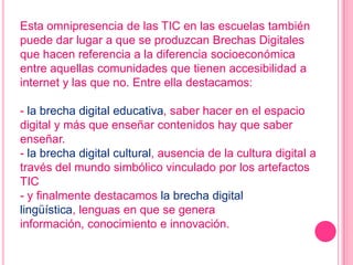 Esta omnipresencia de las TIC en las escuelas también
puede dar lugar a que se produzcan Brechas Digitales
que hacen referencia a la diferencia socioeconómica
entre aquellas comunidades que tienen accesibilidad a
internet y las que no. Entre ella destacamos:

- la brecha digital educativa, saber hacer en el espacio
digital y más que enseñar contenidos hay que saber
enseñar.
- la brecha digital cultural, ausencia de la cultura digital a
través del mundo simbólico vinculado por los artefactos
TIC
- y finalmente destacamos la brecha digital
lingüística, lenguas en que se genera
información, conocimiento e innovación.
 