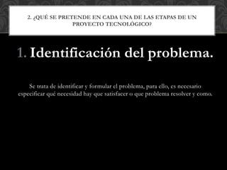 1. Identificación del problema.
Se trata de identificar y formular el problema, para ello, es necesario
especificar qué necesidad hay que satisfacer o que problema resolver y como.
2. ¿QUÉ SE PRETENDE EN CADA UNA DE LAS ETAPAS DE UN
PROYECTO TECNOLÓGICO?
 