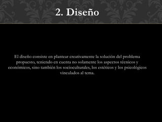 2. Diseño
El diseño consiste en plantear creativamente la solución del problema
propuesto, teniendo en cuenta no solamente los aspectos técnicos y
económicos, sino también los socioculturales, los estéticos y los psicológicos
vinculados al tema.
 