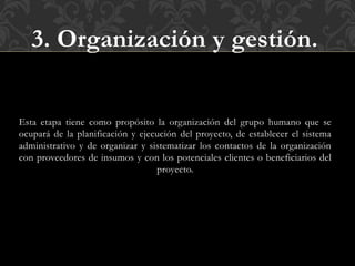 3. Organización y gestión.
Esta etapa tiene como propósito la organización del grupo humano que se
ocupará de la planificación y ejecución del proyecto, de establecer el sistema
administrativo y de organizar y sistematizar los contactos de la organización
con proveedores de insumos y con los potenciales clientes o beneficiarios del
proyecto.
 