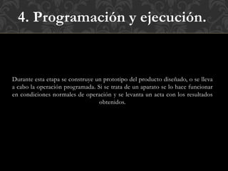 4. Programación y ejecución.
Durante esta etapa se construye un prototipo del producto diseñado, o se lleva
a cabo la operación programada. Si se trata de un aparato se lo hace funcionar
en condiciones normales de operación y se levanta un acta con los resultados
obtenidos.
 