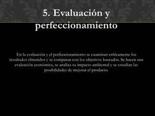5. Evaluación y
perfeccionamiento
En la evaluación y el perfeccionamiento se examinan críticamente los
resultados obtenidos y se comparan con los objetivos buscados. Se hacen una
evaluación económica, se analiza su impacto ambiental y se estudian las
posibilidades de mejorar el producto.
 
