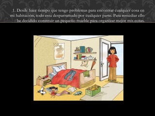 1. Desde hace tiempo que tengo problemas para encontrar cualquier cosa en
mi habitación, todo esta desparramado por cualquier parte. Para remediar ello
he decidido construir un pequeño mueble para organizar mejor mis cosas.
 