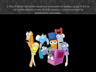 2. Para el diseño del mismo decidí por construirlo en madera, ya que el m2 no
vale mucho además es muy fácil de manejar y cuento con todas las
herramientas necesarias.
 
