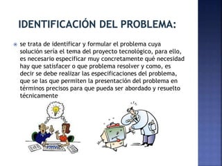  se trata de identificar y formular el problema cuya
solución sería el tema del proyecto tecnológico, para ello,
es necesario especificar muy concretamente qué necesidad
hay que satisfacer o que problema resolver y como, es
decir se debe realizar las especificaciones del problema,
que se las que permiten la presentación del problema en
términos precisos para que pueda ser abordado y resuelto
técnicamente
 
