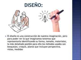  El diseño es una construcción de nuestra imaginación, pero
para poder ver lo que imaginamos tenemos que
representarlo identificando su forma, tamaño, materiales,
lo más detallado posible para ello los métodos usados son
bosquejos, croquis, planos que incluyan perspectiva,
vistas, medidas
 