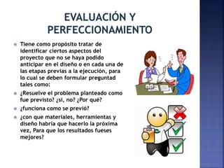  Tiene como propósito tratar de
identificar ciertos aspectos del
proyecto que no se haya podido
anticipar en el diseño o en cada una de
las etapas previas a la ejecución, para
lo cual se deben formular preguntad
tales como:
 ¿Resuelve el problema planteado como
fue previsto? ¿si, no? ¿Por qué?
 ¿funciona como se previó?
 ¿con que materiales, herramientas y
diseño habría que hacerlo la próxima
vez, Para que los resultados fueses
mejores?
 