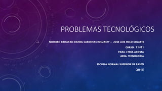 PROBLEMAS TECNOLÓGICOS
NOMBRE: BRHAYAN DANIEL CARDENAS INSUASTY – JOSE LUIS MELO SOLARTE
CURSO: 11-01
PARA: LYDIA ACOSTA
AREA: TECNOLOGIA
ESCUELA NORMAL SUPERIOR DE PASTO
2015
 