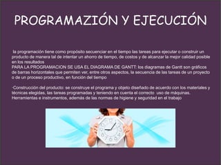 PROGRAMAZIÓN Y EJECUCIÓN
la programación tiene como propósito secuenciar en el tiempo las tareas para ejecutar o construir un
producto de manera tal de intentar un ahorro de tiempo, de costos y de alcanzar la mejor calidad posible
en los resultados
PARA LA PROGRAMACION SE USA EL DIAGRAMA DE GANTT: los diagramas de Gantt son gráficos
de barras horizontales que permiten ver, entre otros aspectos, la secuencia de las tareas de un proyecto
o de un proceso productivo, en función del tiempo
·Construcción del producto: se construye el programa y objeto diseñado de acuerdo con los materiales y
técnicas elegidas, las tareas programadas y teniendo en cuenta el correcto uso de máquinas.
Herramientas e instrumentos, además de las normas de higiene y seguridad en el trabajo
 