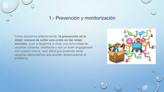 1.- Prevención y monitorización
Como decíamos anteriormente, la prevención es la
mejor manera de evitar una crisis en las redes
sociales, pues si llegamos a crear una comunidad de
usuarios contenta, satisfecha y con un buen engagement
con nuestra marca, será difícil que podamos tener
usuarios descontentos que puedan desencadenar el
problema.
 