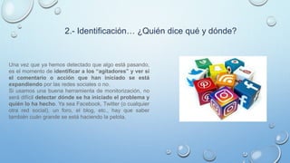 2.- Identificación… ¿Quién dice qué y dónde?
Una vez que ya hemos detectado que algo está pasando,
es el momento de identificar a los “agitadores” y ver si
el comentario o acción que han iniciado se está
expandiendo por las redes sociales o no.
Si usamos una buena herramienta de monitorización, no
será difícil detectar dónde se ha iniciado el problema y
quién lo ha hecho. Ya sea Facebook, Twitter (o cualquier
otra red social), un foro, el blog, etc., hay que saber
también cuán grande se está haciendo la pelota.
 