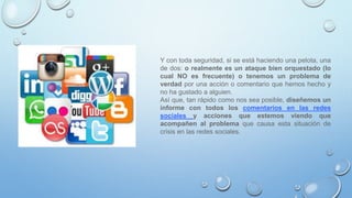 Y con toda seguridad, si se está haciendo una pelota, una
de dos: o realmente es un ataque bien orquestado (lo
cual NO es frecuente) o tenemos un problema de
verdad por una acción o comentario que hemos hecho y
no ha gustado a alguien.
Así que, tan rápido como nos sea posible, diseñemos un
informe con todos los comentarios en las redes
sociales y acciones que estemos viendo que
acompañen al problema que causa esta situación de
crisis en las redes sociales.
 