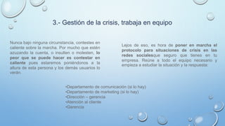 3.- Gestión de la crisis, trabaja en equipo
Nunca bajo ninguna circunstancia, contestes en
caliente sobre la marcha. Por mucho que estén
azuzando la cuenta, o insulten o molesten, lo
peor que se puede hacer es contestar en
caliente pues estaremos poniéndonos a la
altura de esta persona y los demás usuarios lo
verán.
Lejos de eso, es hora de poner en marcha el
protocolo para situaciones de crisis en las
redes socialesque seguro que tienes en tu
empresa. Reúne a todo el equipo necesario y
empieza a estudiar la situación y la respuesta:
•Departamento de comunicación (si lo hay)
•Departamento de marketing (si lo hay)
•Dirección – gerencia
•Atención al cliente
•Gerencia
 