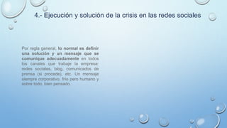 4.- Ejecución y solución de la crisis en las redes sociales
Por regla general, lo normal es definir
una solución y un mensaje que se
comunique adecuadamente en todos
los canales que trabaje la empresa:
redes sociales, blog, comunicados de
prensa (si procede), etc. Un mensaje
siempre corporativo, frío pero humano y
sobre todo, bien pensado.
 