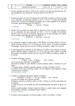 Documento Elaborado por Versión Fecha Página
PROBLEMAS DE TERMOQUÍMICA Dpto. CC. NN. 3 29/01/2015 1 de 5
1. El calor específico del cobre es 0.385 J/g·K. ¿Cuántos J de calor son necesarios para ele-
var la temperatura de un bloque de 1.42 kg de cobre de 25.0 a 88.5 ºC?
34.7 J
2. Cuando una muestra de 9.55 g de hidróxido de sodio sólido se disuelve en 100.0 g de agua
en un calorímetro, la temperatura aumenta de 23.6 ºC a 47.4 ºC. Calcular ∆H (en kJ/mol
NaOH) para el proceso de disolución suponiendo que el calor específico de la disolución
es la misma que la del agua pura (4.18 kJ/kg·ºC).
NaOH(s) → Na+(aq) + OH-(aq)
-41.7 kJ/mol
3. Cuando 3.88 g de nitrato de amonio sólido se disuelven en 60.0 g de agua en un caloríme-
tro, la temperatura del agua desciende de 23.0 a 18.4 ºC. Calcular ∆H (en kJ/mol
NH4NO3) para el proceso de disolución suponiendo que el calor específico de la disolu-
ción es el mismo que el del agua pura (4.18 kJ/kg·ºC).
NH4NO3(s) → NH4
+(aq) + NO3
-
(aq)
+23.8 kJ/mol
4. La combustión completa de ácido acético, CH3COOH(l), para formar H2O(l) y CO2(g) a
presión constante produce 871.7 kJ de calor por mol de acético. a) Escribe una ecuación
termoquímica ajustada para esta reacción. b) Dibuja un diagrama entalpía de la reacción.
5. La descomposición del carbonato de cinc, ZnCO3(s), en óxido de zinc, ZnO(s), y CO2(g) a
presión constante requiere la adición de 71.5 kJ de calor por mol de ZnCO3. a) Escribe
una ecuación termoquímica ajustada para esta reacción. b) Dibuja un diagrama entalpía de
la reacción.
6. Considera la siguiente reacción:
2 Mg(s) + O2(g) → 2 MgO(s) ∆H = -1204 kJ
a) ¿Es esta reacción exotérmica o endotérmico?
b) Calcula la cantidad de calor liberada a presión constante cuando reaccionan 2.4 g de
Mg(s).
c) ¿Cuántos gramos de MgO se producen durante un cambio de entalpía 96.0 kJ?
d) ¿Cuántos kJ de calor se absorben cuando 7.50 g de MgO(s) se descomponen en Mg(s)
y O2(g) a presión constante?
59.5 kJ; 6.43 g; 112.0 kJ.
7. Considera la combustión del metanol líquido, CH3OH(l):
CH3OH(l) + 3/2 O2(g) → CO2 (g) + 2 H2O(l) ∆H = -726.5 kJ
a) ¿Cuál es la entalpía de la reacción contraria?
b) Ajusta la reacción con números enteros. ¿Cuál es ∆H para la reacción representada por
la ecuación?
c) ¿Qué reacción es más probable que esté termodinámicamente favorecida, la directa o la
inversa?
d) Si la reacción produjera H2O(g) en lugar de H2O(l), ¿se puede esperar que la magnitud
de ∆H aumente, disminuya o permanezca igual? Explicar.
726.5 kJ; -1453 kJ
8. Considerar la descomposición de benceno líquido, C6H6( l), en acetileno, C2H2(g):
 