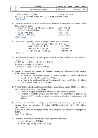 Documento Elaborado por Versión Fecha Página
PROBLEMAS DE TERMOQUÍMICA Dpto. CC. NN. 3 29/01/2015 4 de 5
CaO + H2O → Ca(OH)2 ∆Hº=-65.2 kJ/mol
∆Hºcombustión(C)=-393.5 kJ/mol; ∆Hºcombustión(C2H2)=-1299.6 kJ/mol.
-59.8 kJ/mol
22. Calcula la entalpía a 25 ºC de la reacción de formación del tricloruro de aluminio a partir
de los siguientes datos:
2 Al(s) + 6 HCl(aq) → 2 AlCl3(aq) + 3 H2(g); ∆Hº=-1066 kJ
H2(g) + Cl2(g) → 2 HCl(g); ∆Hº=-185 kJ
HCl(g) → HCl(aq); ∆Hº=-73.4 kJ
AlCl3(s) →AlCl3(aq); ∆Hº=-326.9 kJ
-703.8 kJ/mol
23. Con los datos siguientes, calcula la entalpía a 25 ºC para la reacción:
C2H4 (g) + 6 F2 (g) = 2 CF4 (g) + 4 HF (g)
H2 (g) + F2 (g) → 2 HF (g) ∆H=-537 kJ
C (s) + 2 F2 (g) → CF4 (g) ∆H=-680 kJ
2 C (s) + 2 H2 (g) → C2H4 (g) ∆H=+52.3 kJ
-2486.3 kJ
24. Usa las tablas de entalpía de enlace para calcular la entalpía estándar de cada una de las
siguientes reacciones:
a) 2 NBr3(g) + 3 F2(g) → 2 NF3(g) + 3 Br2(g)
b) CO(g) + 2 H2(g) → CH3OH(g)
c) H2S(g) + 3 F2(g) → SF4(g) + 2 HF(g)
25. Calcule la variación de entalpía de reacción estándar de hidrogenación del acetileno
(C2H2) para formar etano:
a) A partir de las energías medias de enlace: (C-H)=414 kJ/mol; (H-H)=436
kJ/mol; (C–C)=347 kJ/mol; (C≡C)=837 kJ/mol.
b) A partir de las entalpías de formación estándar del etano, ΔH(C2H6)=− 85 kJ/mol;
y del acetileno, ΔH(C2H2)=227 kJ/mol .
26. A partir de los datos tabulados correspondientes a energías de enlace: (H-H)=436 kJ/mol;
(O=O)=498 kJ/mol; (O-H)= 464 kJ/mol
a) Calcule la entalpía de formación estándar del agua en estado gaseoso.
b) Compare el resultado obtenido por este método con el calculado a partir de sus
elementos (-247 kJ/mol), aportando una posible explicación de discrepancia, si la
hubiera.
27. a) Calcule la variación de entalpía de formación del amoniaco, a partir de los si-
guientes datos de energías de enlace: (H–H)=436 kJ/mol; (N–H)=389 kJ/mol;
(N≡N)=946 kJ/mol.
b) Calcule la variación de energía interna en la formación del amoniaco a la temperatura
de 25ºC.
Dato: R=8.31 J/K·mol.
28. Determine los valores de las entalpías de las siguientes reacciones:
a) H2(g) + Cl2(g) → 2 HCl(g)
b) CH2=CH2(g) + H2(g) → CH3-CH3(g)
 