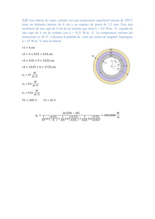 2.22 Una tubería de vapor caliente con una temperatura superficial interna de 250°C
tiene un diámetro interior de 8 cm y un espesor de pared de 5,5 mm. Ésta está
recubierta de una capa de 9 cm de un aislante que tiene k = 0,5 W/m. °C, seguida de
una capa de 4 cm de aislante con k = 0,25 W/m. °C. La temperatura exterior del
aislamiento es 20 °C. Calcúlese la pérdida de calor por metro de longitud. Supóngase
k = 47 W/m. °C para la tubería.
𝑟1 = 4 𝑐𝑚
𝑟2 = 4 + 0.55 = 4.55 𝑐𝑚
𝑟3 = 4.55 + 9 = 13.55 𝑐𝑚
𝑟4 = 13.55 + 4 = 17.55 𝑐𝑚
𝑘1 = 47
𝑊
𝑚. °𝐶
𝑘2 = 0.5
𝑊
𝑚. °𝐶
𝑘3 = 0.25
𝑊
𝑚. °𝐶
𝑇1 = 250 °𝐶 𝑇2 = 20 °𝐶
𝑞𝐿 =
2𝜋(250 − 20)
1
47
𝐿𝑛 (
4.55
4
) +
1
0.5
𝐿𝑛 (
13.55
4.55
) +
1
0.25
𝐿𝑛(
17.55
13.55
)
= 448.8088
𝑊
𝑚
 