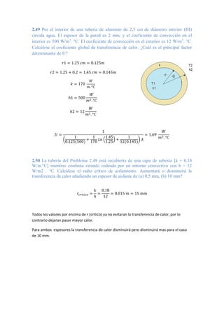 2.49 Por el interior de una tubería de aluminio de 2,5 cm de diámetro interior (DI)
circula agua. El espesor de la pared es 2 mm, y el coeficiente de convección en el
interior es 500 W/m2
. °C. El coeficiente de convección en el exterior es 12 W/m2
. °C.
Calcúlese el coeficiente global de transferencia de calor. ¿Cuál es el principal factor
determinante de U?
𝑟1 = 1.25 𝑐𝑚 = 0.125𝑚
𝑟2 = 1.25 + 0.2 = 1.45 𝑐𝑚 = 0.145𝑚
𝑘 = 170
𝑊
𝑚. °𝐶
ℎ1 = 500
𝑊
𝑚2.°𝐶
ℎ2 = 12
𝑊
𝑚2. °𝐶
𝑈 =
1
(
1
0.125(500)
+
1
170
𝐿𝑛 (
1.45
1.25
) +
1
12(0.145)
) 𝐴
= 1.69
𝑊
𝑚2. °𝐶
2.50 La tubería del Problema 2.49 está recubierta de una capa de asbesto [k = 0,18
W/m.°C] mientras continúa estando rodeada por un entorno convectivo con h = 12
W/m2 . °C. Calcúlese el radio crítico de aislamiento. Aumentará o disminuirá la
transferencia de calor añadiendo un espesor de aislante de (a) 0,5 mm, (h) 10 mm?
𝑟𝑐𝑟𝑖𝑡𝑖𝑐𝑜 =
𝑘
ℎ
=
0.18
12
= 0.015 𝑚 = 15 𝑚𝑚
Todos los valores por encima de r (critico) ya no evitaran la transferencia de calor, por lo
contrario dejaran pasar mayor calor.
Para ambos espesores la transferencia de calor disminuirá pero disminuirá mas para el caso
de 10 mm.
 