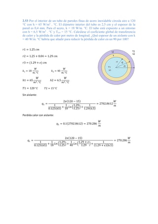 2.53 Por el interior de un tubo de paredes finas de acero inoxidable circula aire a 120
°C con h = 65 W/m2
. °C. El diámetro interior del tubo es 2,5 cm y el espesor de la
pared es 0,4 mm. Para el acero, k = 18 W/m. °C. El tubo está expuesto a un entorno
con h = 6,5 W/m2
. °C y Text = 15 °C. Calcúlese el coeficiente global de transferencia
de calor y la pérdida de calor por metro de longitud. ¿Qué espesor de un aislante con k
= 40 W/m. °C habría que añadir para reducir la pérdida de calor en un 90 por 100?
𝑟1 = 1.25 𝑐𝑚
𝑟2 = 1.25 + 0.04 = 1.29 𝑐𝑚
𝑟3 = (1.29 + 𝑒) 𝑐𝑚
𝑘1 = 18
𝑊
𝑚. °𝐶
𝑘2 = 40
𝑊
𝑚. °𝐶
ℎ1 = 65
𝑊
𝑚2.°𝐶
ℎ2 = 6.5
𝑊
𝑚2.°𝐶
𝑇1 = 120 °𝐶 𝑇2 = 15 °𝐶
Sin aislante:
𝑞𝐿 =
2𝜋(120 − 15)
1
0.125(65) +
1
18 𝐿𝑛 (
1.29
1.25
) +
1
1.29(6.5)
= 2702.8612
𝑊
𝑚
Perdida calor con aislante:
𝑞𝐿 = 0.1(2702.8612) = 270.286
𝑊
𝑚
𝑞𝐿 =
2𝜋(120 − 15)
1
0.125(65) +
1
18
𝐿𝑛 (
1.29
1.25
) +
1
40
𝐿𝑛 (
1.29 + 𝑒
1.29
) +
1
(1.29 + 𝑒)(6.5)
= 270.286
𝑊
𝑚
 
