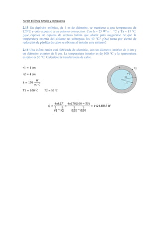 Pared Esférica Simple y compuesta
2.13 Un depósito esférico, de 1 m de diámetro, se mantiene a una temperatura de
120°C y está expuesto a un entorno convectivo. Con h = 25 W/m2
. °C y Ta = 15 °C,
¿qué espesor de espuma de uretano habría que añadir para asegurarse de que la
temperatura externa del aislante no sobrepasa los 40 °C? ¿Qué tanto por ciento de
reducción de pérdida de calor se obtiene al instalar este aislante?
2.14 Una esfera hueca está fabricada de aluminio, con un diámetro interior de 4 cm y
un diámetro exterior de 8 cm. La temperatura interior es de 100 °C y la temperatura
exterior es 50 °C. Calcúlese la transferencia de calor.
𝑟1 = 1 𝑐𝑚
𝑟2 = 4 𝑐𝑚
𝑘 = 170
𝑊
𝑚. °𝐶
𝑇1 = 100 °𝐶 𝑇2 = 50 °𝐶
𝑄 =
4𝜋𝑘∆𝑇
1
𝑟1 −
1
𝑟2
=
4𝜋170(100 − 50)
1
0.01 −
1
0.04
= 1424.1867 𝑊
 