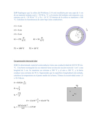 2.15 Supóngase que la esfera del Problema 2.14 está recubierta por una capa de 1 cm
de un material aislante con k = 50 W/m. °C y el exterior del aislante está expuesto a un
entorno con h = 20 W/m2
°C y Ta = 10 °C. El interior de la esfera se mantiene a 100
°C. Calcúlese la transferencia de calor bajo estas condiciones.
𝑟1 = 1 𝑐𝑚
𝑟2 = 4 𝑐𝑚
𝑟3 = 5 𝑐𝑚
𝑘1 = 170
𝑊
𝑚. °𝐶
𝑘2 = 50
𝑊
𝑚. °𝐶
𝑇1 = 100 °𝐶 𝑇2 = 10 °𝐶
Con generación Interna de Calor
2.34 Un determinado material semiconductor tiene una conductividad de 0,0124 W/cm.
°C. Una barra rectangular de ese material tiene un área de sección recta de 1 cm2
y una
longitud de 3 cm. Se mantiene un extremo a 300 °C y el otro a 100 °C, y la barra
conduce una corriente de 50 A. Suponiendo que la superficie longitudinal está aislada,
calcúlese la temperatura en el punto medio de la barra. Tómese la resistividad como 1,5
x 10-3 Ω.cm.
𝑘 = 0.0124
𝑊
𝑐𝑚.°𝐶
𝑅 = 𝜌
𝐿
𝐴
𝑞𝐿 =
𝐼2
𝑅
𝑉
𝑅 = 1.5𝑥10−3
3
1
= 4.5𝑥10−3
Ω
𝑞𝐿 =
502
4.5𝑥10−3
1𝑥3
= 3.75 𝑊
 