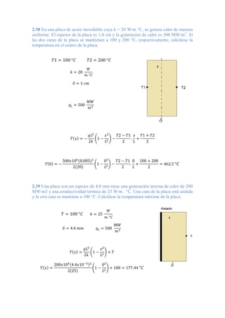 2.38 En una placa de acero inoxidable cuya k = 20 W/m °C, se genera calor de manera
uniforme. El espesor de la placa es 1,0 cm y la generación de calor es 500 MW/m3
. Si
las dos caras de la placa se mantienen a 100 y 200 °C, respectivamente, calcúlese la
temperatura en el centro de la placa.
𝑇1 = 100 °𝐶 𝑇2 = 200 °𝐶
𝑘 = 20
𝑊
𝑚. °𝐶
𝛿 = 1 𝑐𝑚
𝑞𝐿 = 500
𝑀𝑊
𝑚3
𝑇(𝑥) = −
𝑞𝐿2
2𝑘
(1 −
𝑥2
𝐿2
) −
𝑇2 − 𝑇1
2
.
𝑥
𝐿
+
𝑇1 + 𝑇2
2
𝑇(0) = −
500𝑥106
(0.005)2
2(20)
(1 −
02
𝐿2
) −
𝑇2 − 𝑇1
2
.
0
𝐿
+
100 + 200
2
= 462.5 °𝐶
2.39 Una placa con un espesor de 4,0 mm tiene una generación interna de calor de 200
MW/m3 y una conductividad térmica de 25 W/m . °C. Una cara de la placa está aislada
y la otra cara se mantiene a 100 °C. Calcúlese la temperatura máxima de la placa.
𝑇 = 100 °𝐶 𝑘 = 25
𝑊
𝑚. °𝐶
𝛿 = 4.4 𝑚𝑚 𝑞𝐿 = 500
𝑀𝑊
𝑚3
𝑇(𝑥) =
𝑞𝐿2
2𝑘
(1 −
𝑥2
𝐿2
) + 𝑇
𝑇(𝑥) =
200𝑥106(4.4𝑥10−3)2
2(25)
(1 −
02
𝐿2
) + 100 = 177.44 °𝐶
 
