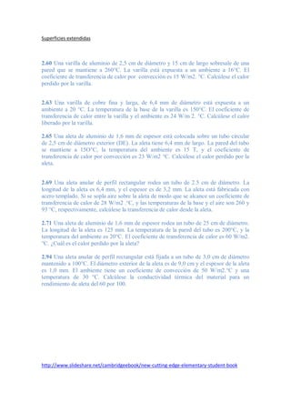 Superficies extendidas
2.60 Una varilla de aluminio de 2,5 cm de diámetro y 15 cm de largo sobresale de una
pared que se mantiene a 260°C. La varilla está expuesta a un ambiente a 16°C. El
coeficiente de transferencia de calor por convección es 15 W/m2. °C. Calcúlese el calor
perdido por la varilla.
2.63 Una varilla de cobre fina y larga, de 6,4 mm de diámetro está expuesta a un
ambiente a 20 °C. La temperatura de la base de la varilla es 150°C. El coeficiente de
transferencia de calor entre la varilla y el ambiente es 24 W/m 2. °C. Calcúlese el calor
liberado por la varilla.
2.65 Una aleta de aluminio de 1,6 mm de espesor está colocada sobre un tubo circular
de 2,5 cm de diámetro exterior (DE). La aleta tiene 6,4 mm de largo. La pared del tubo
se mantiene a 15O°C, la temperatura del ambiente es 15 T, y el coeficiente de
transferencia de calor por convección es 23 W/m2 °C. Calcúlese el calor perdido por la
aleta.
2.69 Una aleta anular de perfil rectangular rodea un tubo de 2.5 cm de diámetro. La
longitud de la aleta es 6,4 mm, y el espesor es de 3,2 mm. La aleta está fabricada con
acero templado. Si se sopla aire sobre la aleta de modo que se alcance un coeficiente de
transferencia de calor de 28 W/m2 .°C, y las temperaturas de la base y el aire son 260 y
93 °C, respectivamente, calcúlese la transferencia de calor desde la aleta.
2.71 Una aleta de aluminio de 1,6 mm de espesor rodea un tubo de 25 cm de diámetro.
La longitud de la aleta es 125 mm. La temperatura de la pared del tubo es 200°C, y la
temperatura del ambiente es 20°C. El coeficiente de transferencia de calor es 60 W/m2.
°C. ¿Cuál es el calor perdido por la aleta?
2.94 Una aleta anular de perfil rectangular está fijada a un tubo de 3,0 cm de diámetro
mantenido a 100°C. El diámetro exterior de la aleta es de 9,0 cm y el espesor de la aleta
es 1,0 mm. El ambiente tiene un coeficiente de convección de 50 W/m2.°C y una
temperatura de 30 °C. Calcúlese la conductividad térmica del material para un
rendimiento de aleta del 60 por 100.
http://www.slideshare.net/cambridgeebook/new-cutting-edge-elementary-student-book
 