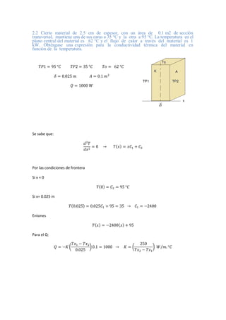 2.2 Cierto material de 2.5 cm de espesor, con un área de 0.1 m2 de sección
transversal, mantiene una de sus caras a 35 °C y la otra a 95 °C. La temperatura en el
plano central del material es 62 °C y el flujo de calor a través del material es 1
kW. Obténgase una expresión para la conductividad térmica del material en
función de la temperatura.
𝑇𝑃1 = 95 °𝐶 𝑇𝑃2 = 35 °𝐶 𝑇𝑜 = 62 °𝐶
𝛿 = 0.025 𝑚 𝐴 = 0.1 𝑚2
𝑄 = 1000 𝑊
Se sabe que:
𝑑2
𝑇
𝑑𝑥2
= 0 → 𝑇(𝑥) = 𝑥𝐶1 + 𝐶2
Por las condiciones de frontera
Si x = 0
𝑇(0) = 𝐶2 = 95 °𝐶
Si x= 0.025 m
𝑇(0.025) = 0.025𝐶1 + 95 = 35 → 𝐶1 = −2400
Entones
𝑇(𝑥) = −2400(𝑥) + 95
Para el Q:
𝑄 = −𝐾 (
𝑇𝑥1 − 𝑇𝑥2
0.025
) 0.1 = 1000 → 𝐾 = (
250
𝑇𝑥2 − 𝑇𝑥1
) 𝑊 𝑚. °𝐶
⁄
 