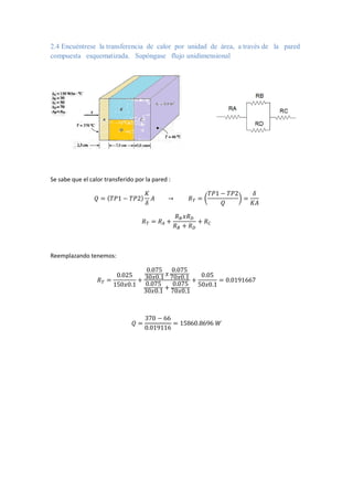 2.4 Encuéntrese la transferencia de calor por unidad de área, a través de la pared
compuesta esquematizada. Supóngase flujo unidimensional
Se sabe que el calor transferido por la pared :
𝑄 = (𝑇𝑃1 − 𝑇𝑃2)
𝐾
𝛿
𝐴 → 𝑅𝑇 = (
𝑇𝑃1 − 𝑇𝑃2
𝑄
) =
𝛿
𝐾𝐴
𝑅𝑇 = 𝑅𝐴 +
𝑅𝐵𝑥𝑅𝐷
𝑅𝐵 + 𝑅𝐷
+ 𝑅𝐶
Reemplazando tenemos:
𝑅𝑇 =
0.025
150𝑥0.1
+
0.075
30𝑥0.1 𝑥
0.075
70𝑥0.1
0.075
30𝑥0.1
+
0.075
70𝑥0.1
+
0.05
50𝑥0.1
= 0.0191667
𝑄 =
370 − 66
0.019116
= 15860.8696 𝑊
 